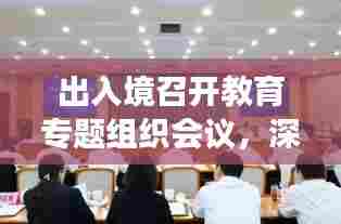 出入境召开教育专题组织会议，深化合作，共谋发展新篇章