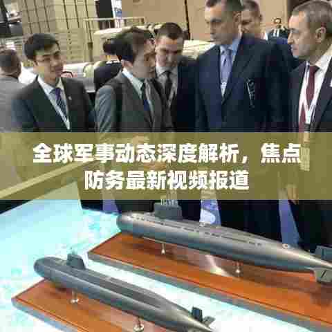 全球军事动态深度解析，焦点防务最新视频报道
