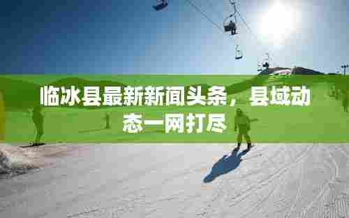 临冰县最新新闻头条，县域动态一网打尽