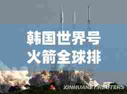 韩国世界号火箭全球排名及影响力解析，航天领域的崛起之星