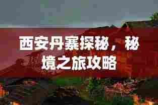 西安丹寨探秘，秘境之旅攻略