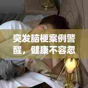 突发脑梗案例警醒，健康不容忽视，预防胜于治疗