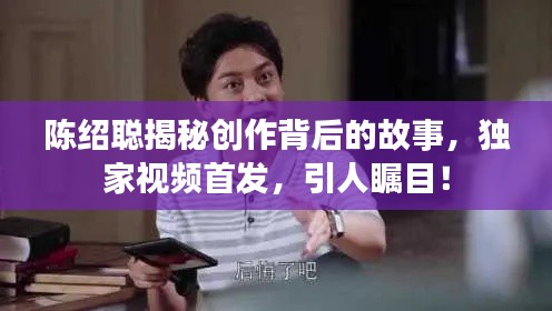陈绍聪揭秘创作背后的故事，独家视频首发，引人瞩目！