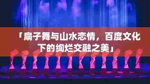 「扇子舞与山水恋情，百度文化下的绚烂交融之美」