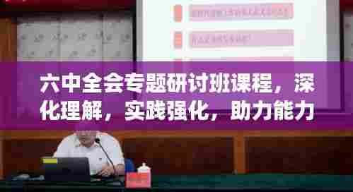 六中全会专题研讨班课程，深化理解，实践强化，助力能力提升