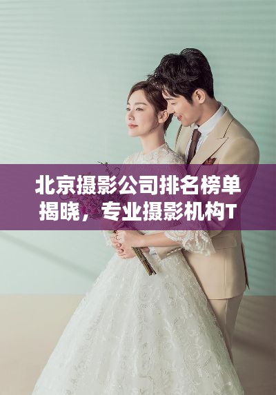 北京摄影公司排名榜单揭晓，专业摄影机构TOP排行，不容错过！